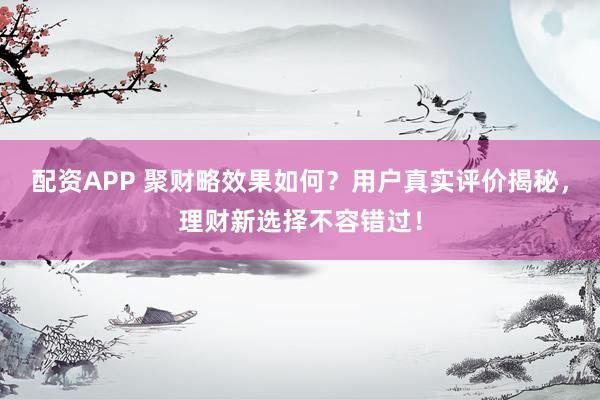配资APP 聚财略效果如何？用户真实评价揭秘，理财新选择不容错过！