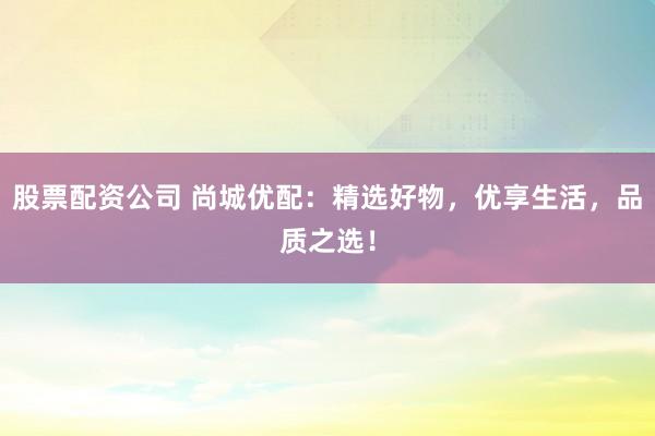 股票配资公司 尚城优配：精选好物，优享生活，品质之选！