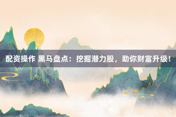 配资操作 黑马盘点：挖掘潜力股，助你财富升级！