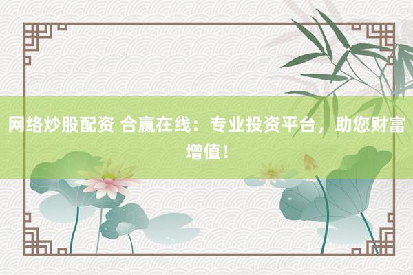网络炒股配资 合赢在线：专业投资平台，助您财富增值！