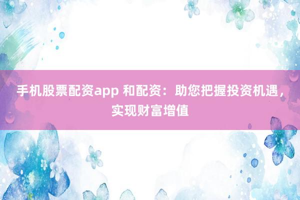 手机股票配资app 和配资：助您把握投资机遇，实现财富增值