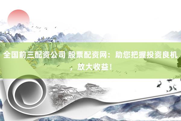 全国前三配资公司 股票配资网：助您把握投资良机，放大收益！