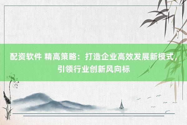 配资软件 精高策略：打造企业高效发展新模式，引领行业创新风向标