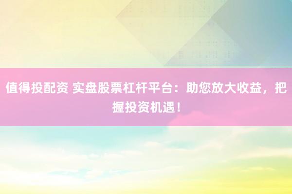 值得投配资 实盘股票杠杆平台：助您放大收益，把握投资机遇！