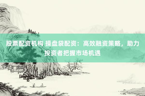 股票配资机构 操盘袋配资：高效融资策略，助力投资者把握市场机遇