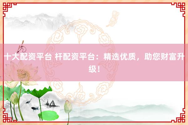 十大配资平台 杆配资平台：精选优质，助您财富升级！