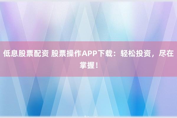 低息股票配资 股票操作APP下载：轻松投资，尽在掌握！
