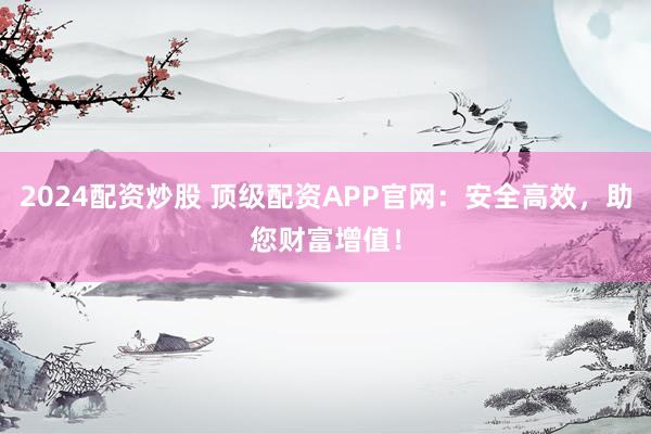 2024配资炒股 顶级配资APP官网：安全高效，助您财富增值！