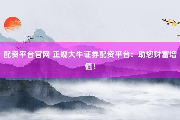 配资平台官网 正规大牛证券配资平台：助您财富增值！