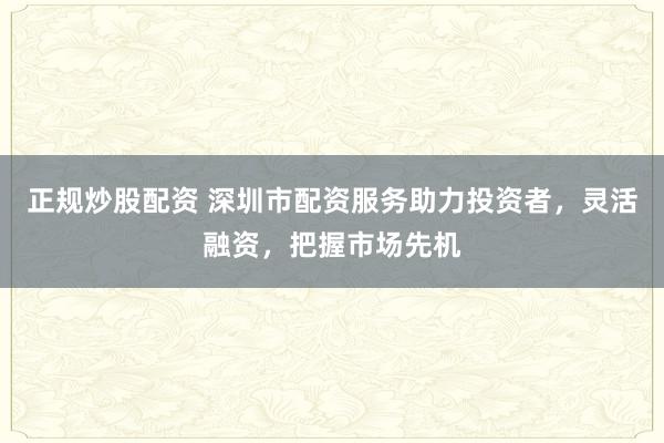 正规炒股配资 深圳市配资服务助力投资者，灵活融资，把握市场先机