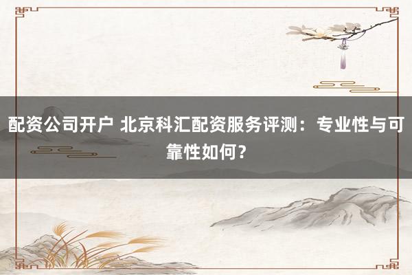 配资公司开户 北京科汇配资服务评测：专业性与可靠性如何？