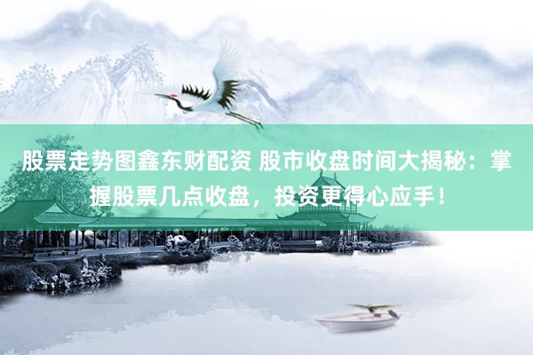 股票走势图鑫东财配资 股市收盘时间大揭秘：掌握股票几点收盘，投资更得心应手！
