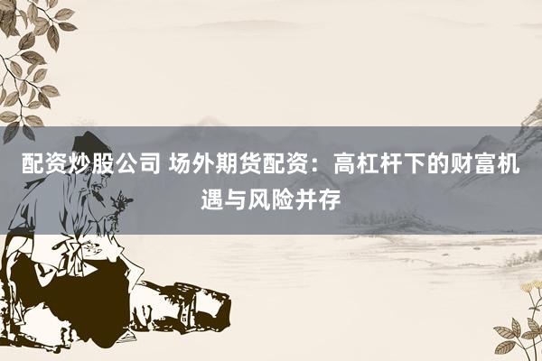 配资炒股公司 场外期货配资：高杠杆下的财富机遇与风险并存