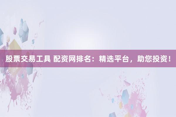 股票交易工具 配资网排名：精选平台，助您投资！