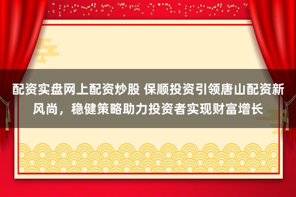 配资实盘网上配资炒股 保顺投资引领唐山配资新风尚，稳健策略助力投资者实现财富增长
