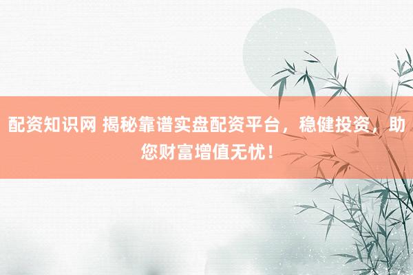 配资知识网 揭秘靠谱实盘配资平台，稳健投资，助您财富增值无忧！