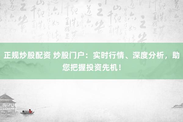 正规炒股配资 炒股门户：实时行情、深度分析，助您把握投资先机！