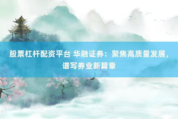股票杠杆配资平台 华融证券：聚焦高质量发展，谱写券业新篇章