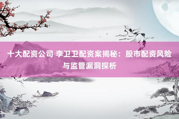 十大配资公司 李卫卫配资案揭秘：股市配资风险与监管漏洞探析