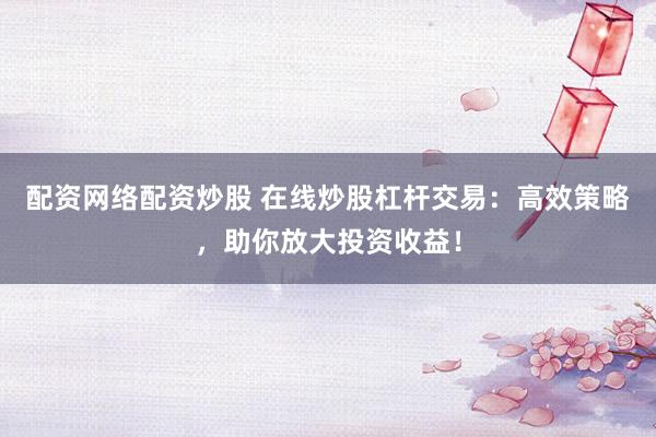 配资网络配资炒股 在线炒股杠杆交易：高效策略，助你放大投资收益！