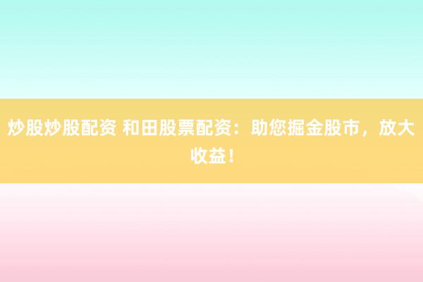 炒股炒股配资 和田股票配资：助您掘金股市，放大收益！