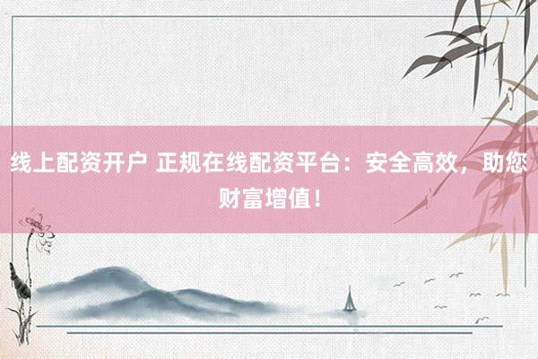 线上配资开户 正规在线配资平台：安全高效，助您财富增值！