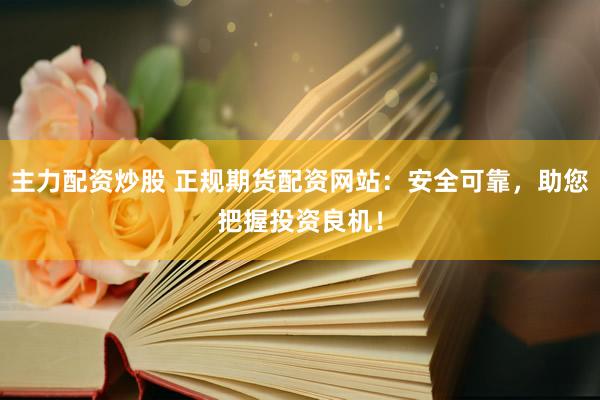 主力配资炒股 正规期货配资网站：安全可靠，助您把握投资良机！