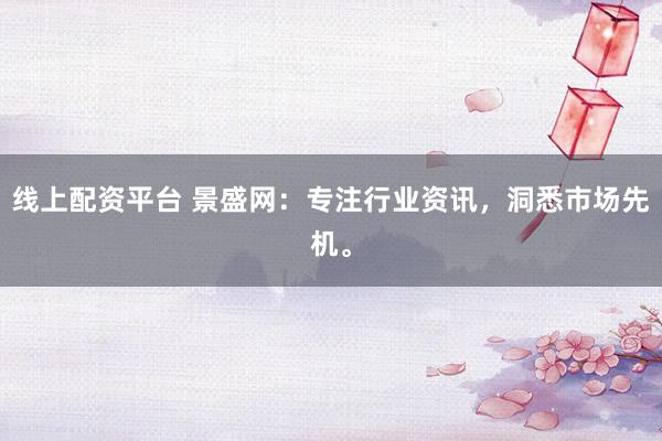 线上配资平台 景盛网：专注行业资讯，洞悉市场先机。