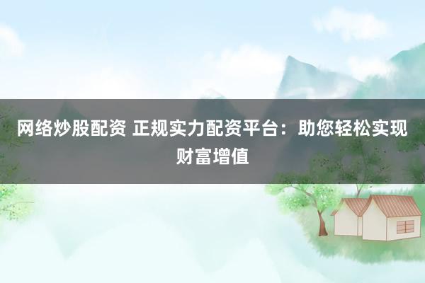 网络炒股配资 正规实力配资平台：助您轻松实现财富增值