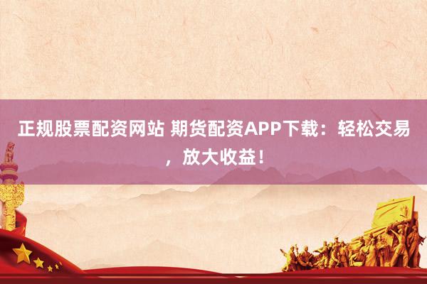 正规股票配资网站 期货配资APP下载：轻松交易，放大收益！