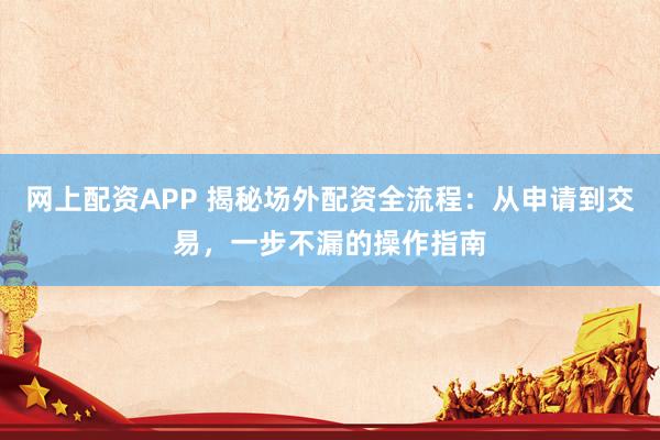 网上配资APP 揭秘场外配资全流程：从申请到交易，一步不漏的操作指南