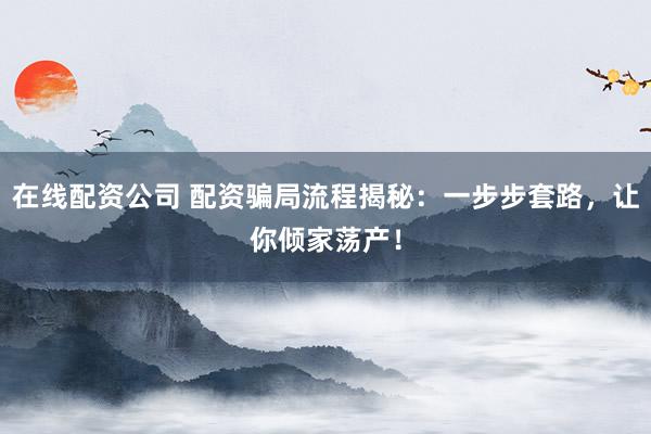 在线配资公司 配资骗局流程揭秘：一步步套路，让你倾家荡产！