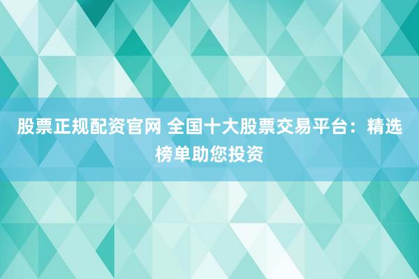 股票正规配资官网 全国十大股票交易平台：精选榜单助您投资