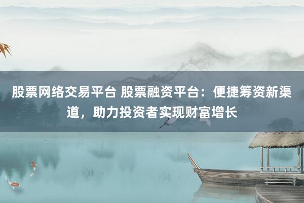 股票网络交易平台 股票融资平台：便捷筹资新渠道，助力投资者实现财富增长