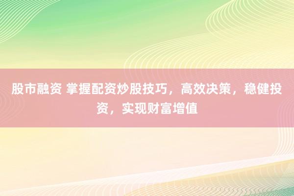 股市融资 掌握配资炒股技巧，高效决策，稳健投资，实现财富增值