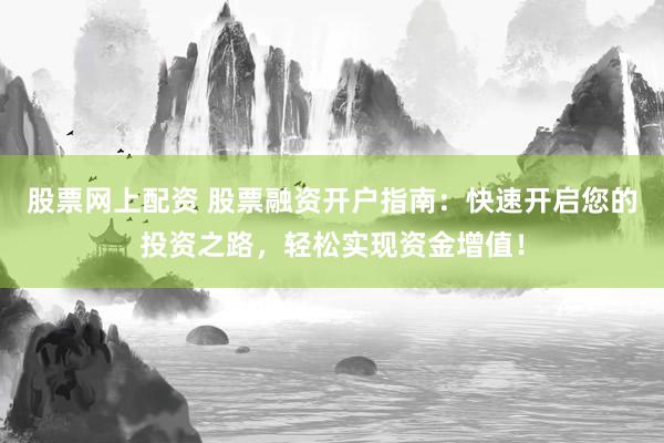 股票网上配资 股票融资开户指南：快速开启您的投资之路，轻松实现资金增值！
