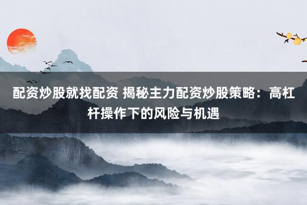配资炒股就找配资 揭秘主力配资炒股策略：高杠杆操作下的风险与机遇