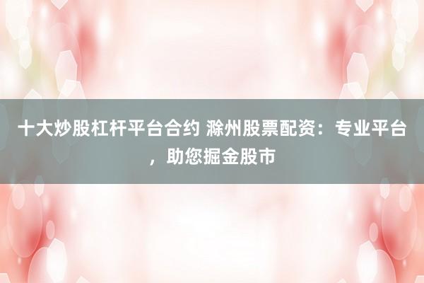 十大炒股杠杆平台合约 滁州股票配资：专业平台，助您掘金股市
