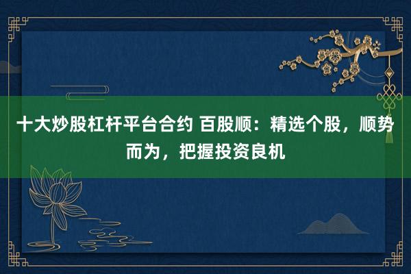 十大炒股杠杆平台合约 百股顺：精选个股，顺势而为，把握投资良机