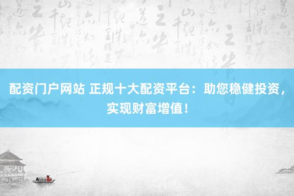配资门户网站 正规十大配资平台：助您稳健投资，实现财富增值！