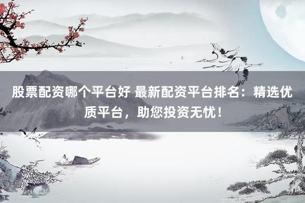股票配资哪个平台好 最新配资平台排名：精选优质平台，助您投资无忧！