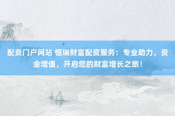 配资门户网站 恒瑞财富配资服务：专业助力，资金增值，开启您的财富增长之旅！