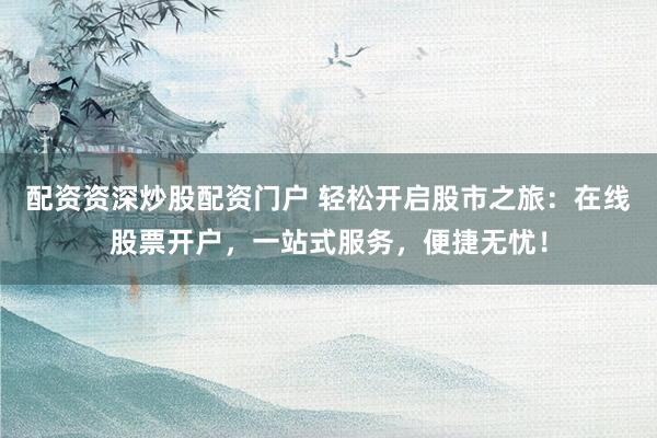 配资资深炒股配资门户 轻松开启股市之旅：在线股票开户，一站式服务，便捷无忧！