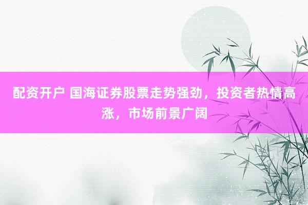 配资开户 国海证券股票走势强劲，投资者热情高涨，市场前景广阔