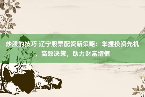 炒股的技巧 辽宁股票配资新策略：掌握投资先机，高效决策，助力财富增值