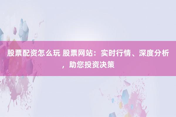 股票配资怎么玩 股票网站：实时行情、深度分析，助您投资决策