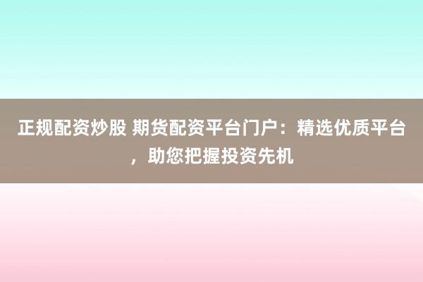 正规配资炒股 期货配资平台门户：精选优质平台，助您把握投资先机