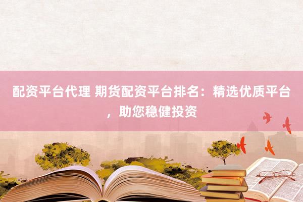 配资平台代理 期货配资平台排名：精选优质平台，助您稳健投资
