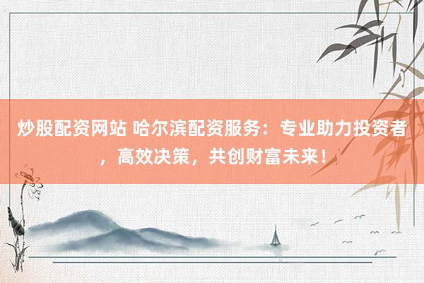 炒股配资网站 哈尔滨配资服务：专业助力投资者，高效决策，共创财富未来！