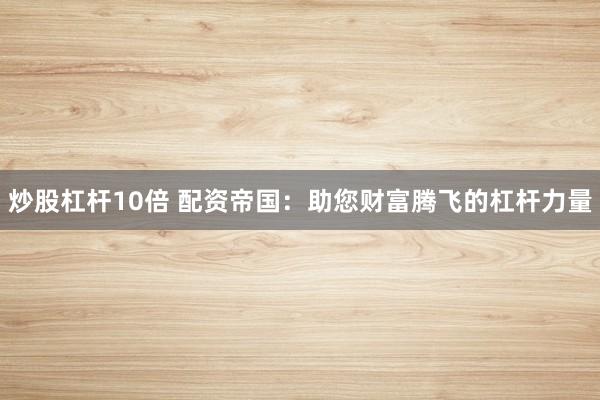 炒股杠杆10倍 配资帝国：助您财富腾飞的杠杆力量